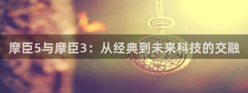 琳琅娱乐招商：摩臣5与摩臣3：从经典到未来科技的交融